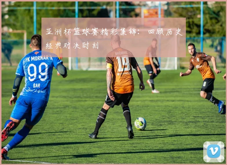 亚洲杯篮球赛精彩集锦：回顾历史经典对决时刻