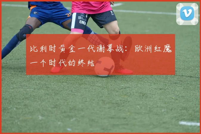 比利时黄金一代谢幕战：欧洲红魔一个时代的终结