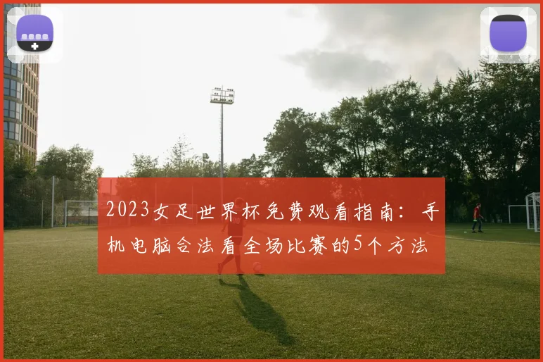 2023女足世界杯免费观看指南:手机电脑合法看全场比赛的5个方法
