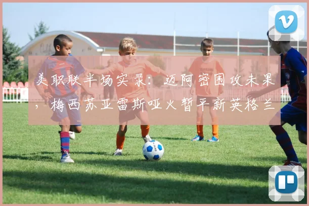 美职联半场实录:迈阿密围攻未果,梅西苏亚雷斯哑火暂平新英格兰
