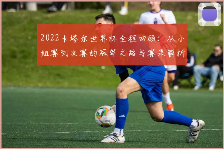 2022卡塔尔世界杯全程回顾:从小组赛到决赛的冠军之路与赛果解析