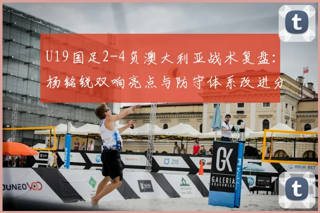 U19国足2-4负澳大利亚战术复盘:杨铭锐双响亮点与防守体系改进分析