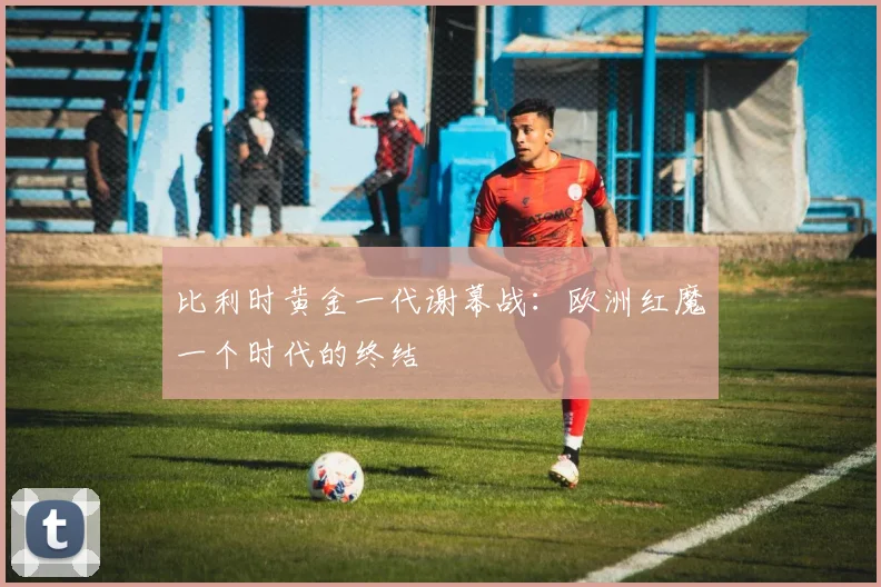 比利时黄金一代谢幕战:欧洲红魔一个时代的终结