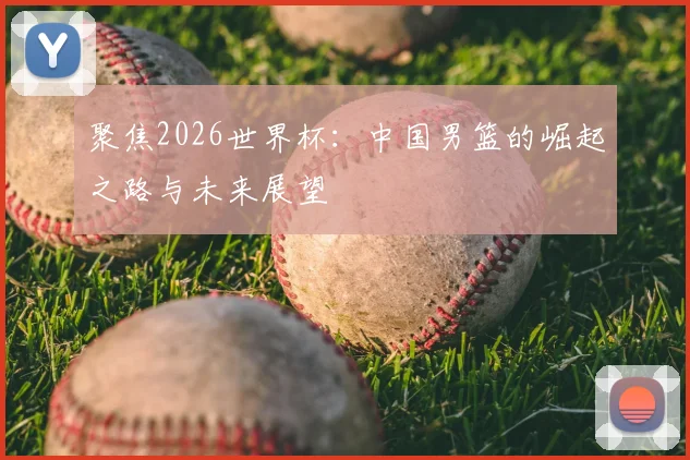 聚焦2026世界杯:中国男篮的崛起之路与未来展望
