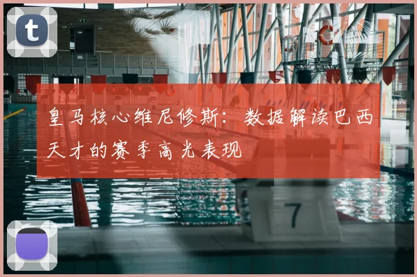 皇马核心维尼修斯：数据解读巴西天才的赛季高光表现