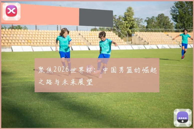 聚焦2026世界杯:中国男篮的崛起之路与未来展望
