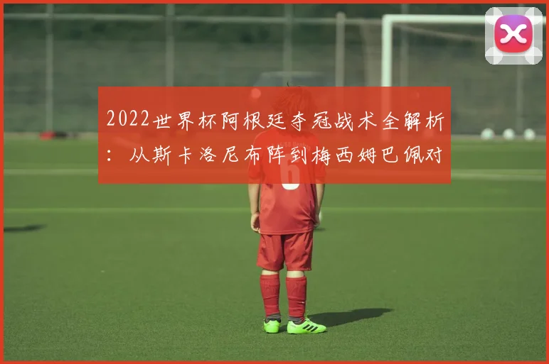 2022世界杯阿根廷夺冠战术全解析:从斯卡洛尼布阵到梅西姆巴佩对决细节