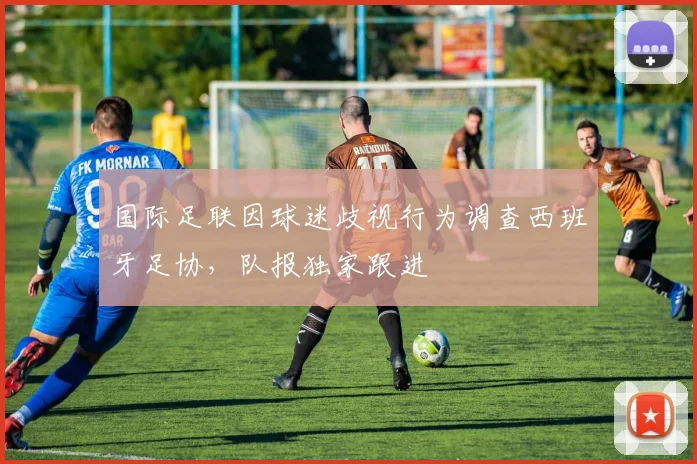 国际足联因球迷歧视行为调查西班牙足协,队报独家跟进