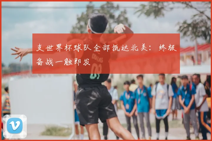 支世界杯球队全部抵达北美:终极备战一触即发