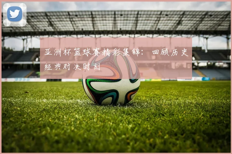 亚洲杯篮球赛精彩集锦：回顾历史经典对决时刻