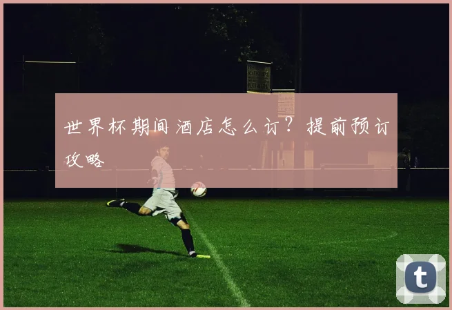 世界杯期间酒店怎么订?提前预订攻略